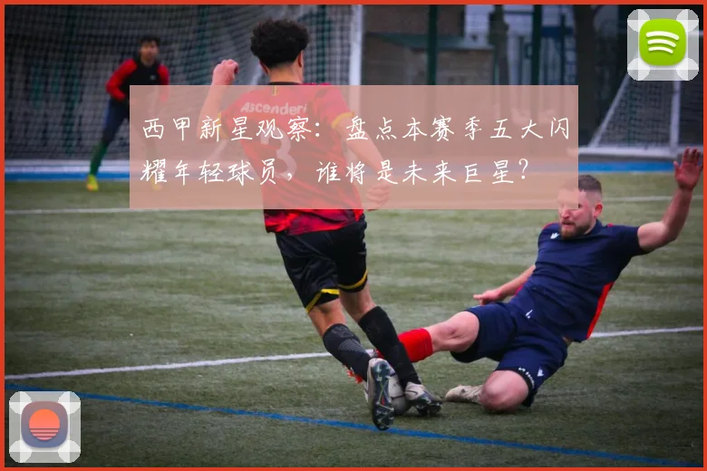 西甲新星观察：盘点本赛季五大闪耀年轻球员，谁将是未来巨星？