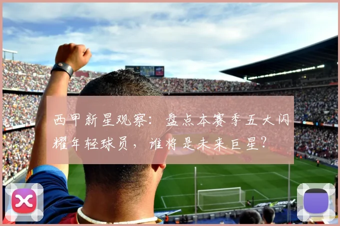 西甲新星观察：盘点本赛季五大闪耀年轻球员，谁将是未来巨星？