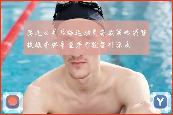 奥运会乒乓球运动员备战策略调整提振夺牌希望并考验替补深度