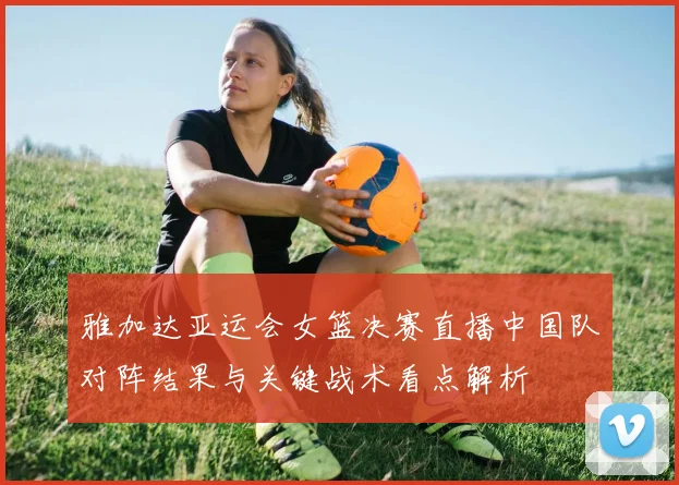 雅加达亚运会女篮决赛直播中国队对阵结果与关键战术看点解析