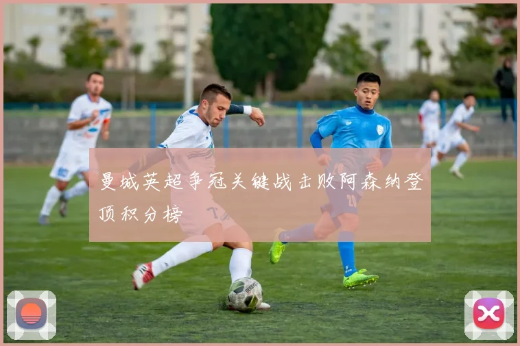 曼城英超争冠关键战击败阿森纳登顶积分榜